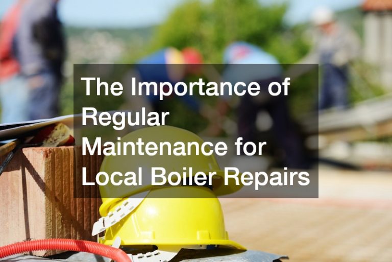 The Importance of Regular Maintenance for Local Boiler Repairs